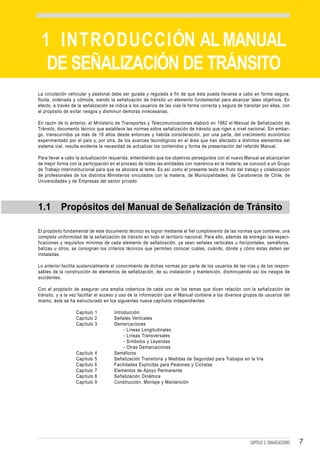 1 INTRODUCCIÓN AL MANUAL
  DE SEÑALIZACIÓN DE TRÁNSITO
La circulación vehicular y peatonal debe ser guiada y regulada a fin de que ésta pueda llevarse a cabo en forma segura,
fluida, ordenada y cómoda, siendo la señalización de tránsito un elemento fundamental para alcanzar tales objetivos. En
efecto, a través de la señalización se indica a los usuarios de las vías la forma correcta y segura de transitar por ellas, con
el propósito de evitar riesgos y disminuir demoras innecesarias.

En razón de lo anterior, el Ministerio de Transportes y Telecomunicaciones elaboró en 1982 el Manual de Señalización de
Tránsito, documento técnico que establece las normas sobre señalización de tránsito que rigen a nivel nacional. Sin embar-
go, transcurridos ya más de 18 años desde entonces y habida consideración, por una parte, del crecimiento económico
experimentado por el país y, por otra, de los avances tecnológicos en el área que han afectado a distintos elementos del
sistema vial, resulta evidente la necesidad de actualizar los contenidos y forma de presentación del referido Manual.

Para llevar a cabo la actualización requerida, entendiendo que los objetivos perseguidos con el nuevo Manual se alcanzarían
de mejor forma con la participación en el proceso de todas las entidades con injerencia en la materia, se convocó a un Grupo
de Trabajo interinstitucional para que se abocara al tema. Es así como el presente texto es fruto del trabajo y colaboración
de profesionales de los distintos Ministerios vinculados con la materia, de Municipalidades, de Carabineros de Chile, de
Universidades y de Empresas del sector privado.




1.1        Propósitos del Manual de Señalización de Tránsito

El propósito fundamental de este documento técnico es lograr mediante el fiel cumplimiento de las normas que contiene, una
completa uniformidad de la señalización de tránsito en todo el territorio nacional. Para ello, además de entregar las especi-
ficaciones y requisitos mínimos de cada elemento de señalización, ya sean señales verticales u horizontales, semáforos,
balizas u otros, se consignan los criterios técnicos que permiten conocer cuáles, cuándo, dónde y cómo éstas deben ser
instaladas.

Lo anterior facilita sustancialmente el conocimiento de dichas normas por parte de los usuarios de las vías y de los respon-
sables de la construcción de elementos de señalización, de su instalación y mantención, disminuyendo así los riesgos de
accidentes.

Con el propósito de asegurar una amplia cobertura de cada uno de los temas que dicen relación con la señalización de
tránsito, y a la vez facilitar el acceso y uso de la información que el Manual contiene a los diversos grupos de usuarios del
mismo, éste se ha estructurado en los siguientes nueve capítulos independientes:

                   Capítulo 1         Introducción
                   Capítulo 2         Señales Verticales
                   Capítulo 3         Demarcaciones
                                           - Líneas Longitudinales
                                           - Líneas Transversales
                                           - Símbolos y Leyendas
                                           - Otras Demarcaciones
                   Capítulo   4       Semáforos
                   Capítulo   5       Señalización Transitoria y Medidas de Seguridad para Trabajos en la Vía
                   Capítulo   6       Facilidades Explícitas para Peatones y Ciclistas
                   Capítulo   7       Elementos de Apoyo Permanente
                   Capítulo   8       Señalización Dinámica
                   Capítulo   9       Construcción, Montaje y Mantención




                                                                                                           CAPÍTULO 3: DEMARCACIONES   7
 