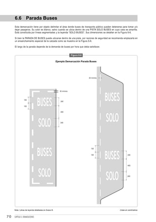 6.6 Parada Buses
     Esta demarcación tiene por objeto delimitar el área donde buses de transporte público pueden detenerse para tomar y/o
     dejar pasajeros. Su color es blanco, salvo cuando se ubica dentro de una PISTA SOLO BUSES en cuyo caso es amarilla.
     Está constituida por líneas segmentadas y la leyenda “SOLO BUSES”. Sus dimensiones se detallan en la Figura 6-6.

     Si bien la PARADA DE BUSES puede ubicarse dentro de una pista, por razones de seguridad se recomienda emplazarla en
     un ensanchamiento especial de la calzada como se muestra en la Figura 6-6.

     El largo de la parada depende de la demanda de buses por hora que deba satisfacer.


                                                                     Figura 6-6

                                                      Ejemplo Demarcación Parada Buses




                                                                                  30 mínimo




                                                         30 mínimo



                 100
                                                         240

                 100


                                                         400




                                                         240




                                                                                    100


                                                                                    100                           240




                                                                                                                  400




                                                                                                                 240




     Nota: Letras de leyenda detalladas en Anexo B.                                                      Cotas en centímetros


70   CAPÍTULO 3: DEMARCACIONES
 