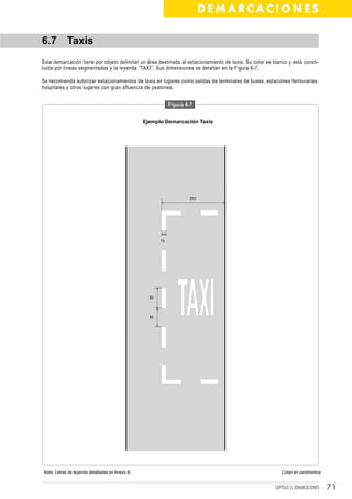 DEMARCACIONES

6.7 Taxis
Esta demarcación tiene por objeto delimitar un área destinada al estacionamiento de taxis. Su color es blanco y está consti-
tuida por líneas segmentadas y la leyenda “TAXI”. Sus dimensiones se detallan en la Figura 6-7.

Se recomienda autorizar estacionamientos de taxis en lugares como salidas de terminales de buses, estaciones ferroviarias,
hospitales y otros lugares con gran afluencia de peatones.


                                                             Figura 6-7


                                                 Ejemplo Demarcación Taxis




                                                                      250




                                                        15




                                                   60



                                                   60




Nota: Letras de leyenda detalladas en Anexo B.                                                             Cotas en centímetros


                                                                                                        CAPÍTULO 3: DEMARCACIONES   71
 
