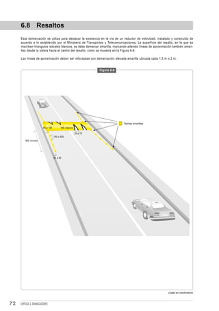 6.8 Resaltos
     Esta demarcación se utiliza para destacar la existencia en la vía de un reductor de velocidad, instalado y construido de
     acuerdo a lo establecido por el Ministerio de Transportes y Telecomunicaciones. La superficie del resalto, en la que se
     inscriben triángulos isóceles blancos, se debe demarcar amarilla, marcando además líneas de aproximación también amari-
     llas desde la solera hacia el centro del resalto, como se muestra en la Figura 6-8.

     Las líneas de aproximación deben ser reforzadas con demarcación elevada amarilla ubicada cada 1,5 m o 2 m.


                                                                 Figura 6-8




                                                                              Tachas amarillas
                         40 a 150         185 máximo

                                                       35 a 75
                                    150 a 200
         600 mínimo




                                    30 a 50




                                                                                                           Cotas en centímetros



72   CAPÍTULO 3: DEMARCACIONES
 