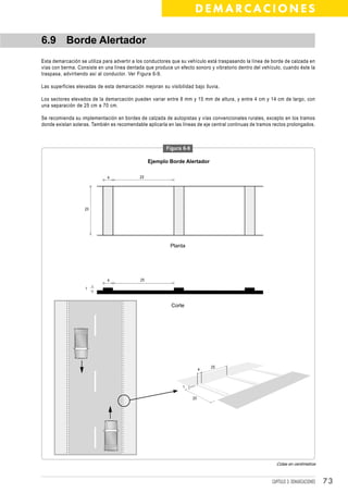 DEMARCACIONES

6.9 Borde Alertador
Esta demarcación se utiliza para advertir a los conductores que su vehículo está traspasando la línea de borde de calzada en
vías con berma. Consiste en una línea dentada que produce un efecto sonoro y vibratorio dentro del vehículo, cuando éste la
traspasa, advirtiendo así al conductor. Ver Figura 6-9.

Las superficies elevadas de esta demarcación mejoran su visibilidad bajo lluvia.

Los sectores elevados de la demarcación pueden variar entre 8 mm y 15 mm de altura, y entre 4 cm y 14 cm de largo, con
una separación de 25 cm a 70 cm.

Se recomienda su implementación en bordes de calzada de autopistas y vías convencionales rurales, excepto en los tramos
donde existan soleras. También es recomendable aplicarla en las líneas de eje central continuas de tramos rectos prolongados.



                                                         Figura 6-9

                                                  Ejemplo Borde Alertador

                              4              25




                   20




                                                          Planta




                              4              25

                    1



                                                           Corte




                                                                               25
                                                                           4



                                                                1

                                                                      20




                                                                                                           Cotas en centímetros



                                                                                                         CAPÍTULO 3: DEMARCACIONES   73
 