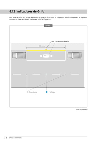 6.12 Indicadores de Grifo
     Esta señal se utiliza para facilitar a Bomberos la ubicación de un grifo. Se trata de una demarcación elevada de color azul,
     instalada en el eje central de la vía frente al grifo. Ver Figura 6-12.



                                                               Figura 6-12




                                                                         Grifo     (Ver sección 5, página 54)



                                                     1000 mínimo                                    10




                                    Tachas blancas                    Tacha azul




                                                                                                                Cotas en centímetros




76   CAPÍTULO 3: DEMARCACIONES
 