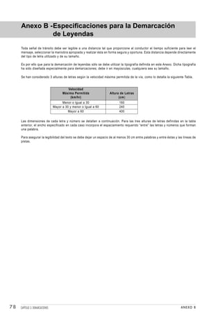 Anexo B -Especificaciones para la Demarcación
              de Leyendas
     Toda señal de tránsito debe ser legible a una distancia tal que proporcione al conductor el tiempo suficiente para leer el
     mensaje, seleccionar la maniobra apropiada y realizar ésta en forma segura y oportuna. Esta distancia depende directamente
     del tipo de letra utilizado y de su tamaño.

     Es por ello que para la demarcación de leyendas sólo se debe utilizar la tipografía definida en este Anexo. Dicha tipografía
     ha sido diseñada especialmente para demarcaciones; debe ir en mayúsculas, cualquiera sea su tamaño.

     Se han considerado 3 alturas de letras según la velocidad máxima permitida de la vía, como lo detalla la siguiente Tabla.


                                          Velocidad
                                       Máxima Permitida             Altura de Letras
                                           (km/hr)                        (cm)
                                       Menor o Igual a 30                  160
                                 Mayor a 30 y menor o Igual a 60           240
                                           Mayor a 60                      400

     Las dimensiones de cada letra y número se detallan a continuación. Para las tres alturas de letras definidas en la tabla
     anterior, el ancho especificado en cada caso incorpora el espaciamiento requerido “entre” las letras y números que forman
     una palabra.

     Para asegurar la legibilidad del texto se debe dejar un espacio de al menos 30 cm entre palabras y entre éstas y las líneas de
     pistas.




78   CAPÍTULO 3: DEMARCACIONES                                                                                          ANEXO B
 