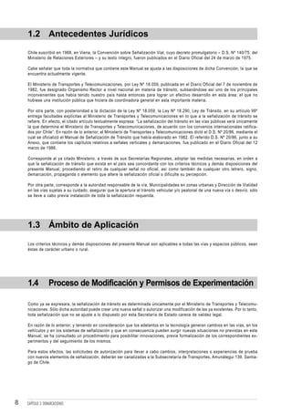 1.2 Antecedentes Jurídicos
    Chile suscribió en 1968, en Viena, la Convención sobre Señalización Vial, cuyo decreto promulgatorio – D.S. Nº 140/75, del
    Ministerio de Relaciones Exteriores – y su texto íntegro, fueron publicados en el Diario Oficial del 24 de marzo de 1975.

    Cabe señalar que toda la normativa que contiene este Manual se ajusta a las disposiciones de dicha Convención, la que se
    encuentra actualmente vigente.

    El Ministerio de Transportes y Telecomunicaciones, por Ley Nº 18.059, publicada en el Diario Oficial del 7 de noviembre de
    1982, fue designado Organismo Rector a nivel nacional en materia de tránsito, subsanándose así uno de los principales
    inconvenientes que había tenido nuestro país hasta entonces para lograr un efectivo desarrollo en esta área: el que no
    hubiese una institución pública que hiciera de coordinadora general en esta importante materia.

    Por otra parte, con posterioridad a la dictación de la Ley Nº 18.059, la Ley Nº 18.290, Ley de Tránsito, en su artículo 99º
    entrega facultades explícitas al Ministerio de Transportes y Telecomunicaciones en lo que a la señalización de tránsito se
    refiere. En efecto, el citado artículo textualmente expresa: “La señalización del tránsito en las vías públicas será únicamente
    la que determine el Ministerio de Transportes y Telecomunicaciones, de acuerdo con los convenios internacionales ratifica-
    dos por Chile”. En razón de lo anterior, el Ministerio de Transportes y Telecomunicaciones dictó el D.S. Nº 20/86, mediante el
    cual se oficializó el Manual de Señalización de Tránsito que había elaborado en 1982. El referido D.S. Nº 20/86, junto a su
    Anexo, que contiene los capítulos relativos a señales verticales y demarcaciones, fue publicado en el Diario Oficial del 12
    marzo de 1986.

    Corresponde al ya citado Ministerio, a través de sus Secretarías Regionales, adoptar las medidas necesarias, en orden a
    que la señalización de tránsito que exista en el país sea concordante con los criterios técnicos y demás disposiciones del
    presente Manual, procediendo el retiro de cualquier señal no oficial, así como también de cualquier otro letrero, signo,
    demarcación, propaganda o elemento que altere la señalización oficial o dificulte su percepción.

    Por otra parte, corresponde a la autoridad responsable de la vía, Municipalidades en zonas urbanas y Dirección de Vialidad
    en las vías sujetas a su cuidado, asegurar que la apertura al tránsito vehicular y/o peatonal de una nueva vía o desvío, sólo
    se lleve a cabo previa instalación de toda la señalización requerida.




    1.3 Ámbito de Aplicación

    Los criterios técnicos y demás disposiciones del presente Manual son aplicables a todas las vías y espacios públicos, sean
    éstas de carácter urbano o rural.




    1.4           Proceso de Modificación y Permisos de Experimentación

    Como ya se expresara, la señalización de tránsito es determinada únicamente por el Ministerio de Transportes y Telecomu-
    nicaciones. Sólo dicha autoridad puede crear una nueva señal o autorizar una modificación de las ya existentes. Por lo tanto,
    toda señalización que no se ajuste a lo dispuesto por esta Secretaría de Estado carece de validez legal.

    En razón de lo anterior, y teniendo en consideración que los adelantos en la tecnología generan cambios en las vías, en los
    vehículos y en los sistemas de señalización y que en consecuencia pueden surgir nuevas situaciones no previstas en este
    Manual, se ha consultado un procedimiento para posibilitar innovaciones, previa formalización de los correspondientes ex-
    perimentos y del seguimiento de los mismos.

    Para estos efectos, las solicitudes de autorización para llevar a cabo cambios, interpretaciones o experiencias de prueba
    con nuevos elementos de señalización, deberán ser canalizadas a la Subsecretaría de Transportes, Amunátegui 139, Santia-
    go de Chile.




8   CAPÍTULO 3: DEMARCACIONES
 
