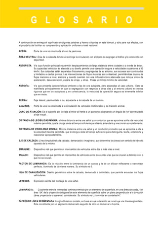 G L O S A R I O

A continuación se entrega el significado de algunas palabras y frases utilizadas en este Manual, y sólo para sus efectos, con
el propósito de facilitar su comprensión y aplicación uniforme a nivel nacional:

ACERA:         Parte de una vía destinada al uso de peatones.

ÁREA NEUTRAL: Área de la calzada donde se restringe la circulación con el objeto de segregar el tráfico y/o conducirlo con
          seguridad.

AUTOPISTA: Vía cuya función principal es permitir desplazamientos de larga distancia entre ciudades o a través de éstas.
           Su capacidad vehicular es elevada y su diseño permite una operación segura a velocidades superiores a 90
           km/hr. Sus calzadas están separadas físicamente y segregadas de su entorno, sus accesos son controlados
           y limitados a ciertos puntos. Las intersecciones de flujos mayores son a desnivel, permitiéndose cruces de
           flujos menores a nivel, siempre y cuando cuenten con una infraestructura adecuada que incluya pistas de
           aceleración, desaceleración, espera de viraje, u otras. Posee un límite mínimo de velocidad.

AUTOVÍA:       Vía que presenta características similares a las de una autopista, pero adaptadas al caso urbano. Esto se
               manifiesta principalmente en que la segregación con respecto a otras vías y al entorno urbano es menos
               rigurosa que en las autopistas y, en consecuencia, la velocidad de operación segura es levemente inferior
               que en éstas.

BERMA:         Faja lateral, pavimentada o no, adyacente a la calzada de un camino .

CALZADA:       Parte de una vía destinada a la circulación de vehículos motorizados y de tracción animal.

CONO DE ATENCIÓN: Es el cubierto por la vista al mirar al frente a un punto fijo abarcando un ángulo de 10º con respecto
           al eje visual .

DISTANCIA DE LEGIBILIDAD MÍNIMA: Mínima distancia entre una señal y un conductor que se aproxima a ella a la velocidad
            máxima permitida, que le otorga a éste el tiempo suficiente para leerla, entenderla y reaccionar apropiadamente.

DISTANCIA DE VISIBILIDAD MÍNIMA: Mínima distancia entre una señal y un conductor promedio que se aproxima a ella a
            la velocidad máxima permitida, que le otorga a éste el tiempo suficiente para distinguirla, leerla, entenderla y
            reaccionar apropiadamente.

EJE DE CALZADA: Línea longitudinal a la calzada, demarcada o imaginaria, que determina las áreas con sentido de tránsito
            opuesto de la misma .

EMPALME:       Dispositivo vial que permite el intercambio de vehículos entre dos o más vías a nivel.

ENLACE:        Dispositivo vial que permite el intercambio de vehículos entre dos o más vías que se cruzan a distinto nivel o
               que no se cruzan.

FACTOR DE LUMINANCIA: Es la relación entre la luminancia de un cuerpo y la de un difusor reflectante o transmisor
           perfecto, iluminado de la misma manera. Su símbolo es ß.

ISLA DE CANALIZACIÓN: Diseño geométrico sobre la calzada, demarcado o delimitado, que permite encauzar los flujos
           vehiculares.

LEYENDA:       Expresión escrita del mensaje de una señal.


LUMINANCIA:        Cuociente entre la intensidad luminosa emitida por un elemento de superficie, en una dirección dada, y el
               área “dA” de la proyección ortogonal de este elemento de superficie sobre un plano perpendicular a la dirección
                                                                                                     2
               (área proyectada o aparente) considerada. Su símbolo es L y se mide en candelas/m .

PATRÓN DE LÍNEA SEGMENTADA: Longitud básica o modelo, en base a cuya reiteración se construye una línea segmentada.
            Esta constituida por un segmento demarcado seguido de otro sin demarcar o brecha.




ANEXO B                                                                                                   CAPÍTULO 3: DEMARCACIONES   83
 