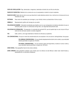 PISTA DE CIRCULACIÓN: Faja, demarcada o imaginaria, destinada al tránsito de una fila de vehículos.

RADIO DE CURVATURA: Medida de la curvatura de una vía expresada en relación al eje de replanteo.

RADIO DE GIRO: Radio del arco de la curva que describe la rueda delantera exterior de un vehículo en el transcurso de una
            maniobra de viraje.

ROTONDA:      Área común de calzadas que convergen y cuyo tránsito interno se desarrolla en forma circular.

SÍMBOLO:      Representación gráfica del mensaje de una señal.

VELOCIDAD DE DISEÑO: Velocidad considerada para diseñar una vía, que corresponde a la máxima velocidad a la que un
           vehículo puede circular en condiciones de flujo libre, con seguridad teóricamente total.

VELOCIDAD DE OPERACIÓN: Corresponde a la velocidad del percentil 85, que es aquella bajo la cual circula el 85 por
           ciento de los vehículos cuando no existe congestión.

VÍA:          Calle, camino u otro lugar destinado al tránsito de vehículos y/o peatones.

VÍA CONVENCIONAL: Vía que no reúne las características de una autopista ni de una autovía, distinguiéndose dos grupos:

                      VÍA URBANA CONVENCIONAL: Vía que atiende desplazamientos dentro de la ciudad y cuya velocidad
                      máxima permitida no supera los 70 km/hr.

                      VÍA RURAL CONVENCIONAL: Vía que atiende viajes interregionales y locales en zonas rurales y
                      cuya velocidad máxima permitida no supera los 100 km/hr.

ZONA RURAL: Área geográfica fuera de las zonas urbanas.

ZONA URBANA: Área geográfica poblada cuyos límites para los efectos de este Manual, deben estar determinados y
          señalizados por la autoridad competente.
 