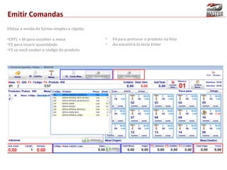 Emitir Comandas
Efetue a venda de forma simples e rápida:
•CRTL + M para escolher a mesa
•F2 para inserir quantidade
•F3 se você souber o código do produto

•
•

F4 para procurar o produto na lista
Ao encontrá-lo tecle Enter

 