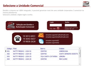 Selecione a Unidade Comercial
Devido o sistema ser 100% integrado, é possível gerenciar mais de uma unidade corporativa / comercial na
mesma plataforma.
Selecione unidade e digite login e senha.