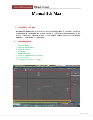 UNIDAD DE VINCULACION [MANUAL 3DS MAX]
1
Manual 3ds Max
I. Introducción a 3ds Max
Autodesk 3ds Max proporcionan potentes herramientas integradas de modelado, animación,
renderización y composición en 3D que multiplican rápidamente la productividad de los
artistas y diseñadores. Tiene características especializadas para los arquitectos, diseñadores,
ingenieros y especialistas en visualización.
II. Reconocer interfaz
1) Barra de menús
2) Barra de herramientas
3) Panel de control
4) Viewports
5) Control de vistas
6) Barra de desplazamiento de tiempo
7) Barra de estado
8) Controles de animación y tiempo
1
2
3
4
5
6
7 8
 