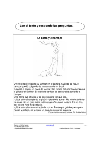 Equipo LEM Lenguaje www.lem.cl
Facultad de Educación
Universidad Alberto Hurtado Erasmo Escala 1825 - Santiago
- 8 -
La zorra y el tambor
Un niño dejó olvidado su tambor en el campo. Cuando se fue, el
tambor quedó colgando de las ramas de un árbol.
Empezó a soplar un poco de viento y las ramas del árbol comenzaron
a golpear el tambor. El ruido del tambor se escuchaba por todo el
campo.
Una zorra oyó el ruido y se acercó para ver qué era.
- ¡Qué animal tan gordo y gritón! – pensó la zorra-. Me lo voy a comer.
La zorra dio un gran salto y clavó sus uñas en el tambor. En un dos
por tres lo hizo mil pedazos.
- ¡Qué animal más raro! –dijo la zorra-. Tanto que gritaba y era puro
hueso y pellejo, no tenía ni un poquito de carne siquiera.
(Fichas de Comprensión Lectora. Ed. Andrés Bello)
Lee el texto y responde las preguntas.
 