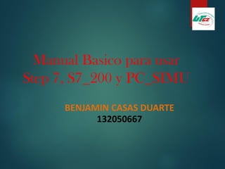 Manual Basico para usar
Step 7, S7_200 y PC_SIMU
BENJAMIN CASAS DUARTE
132050667
 