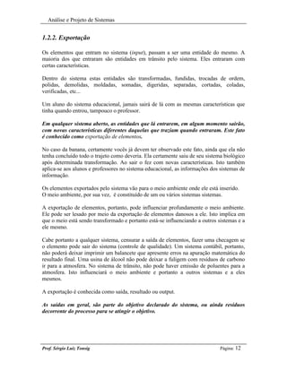 Análise e Projeto de Sistemas


1.2.2. Exportação

Os elementos que entram no sistema (input), passam a ser uma entidade do mesmo. A
maioria dos que entraram são entidades em trânsito pelo sistema. Eles entraram com
certas características.

Dentro do sistema estas entidades são transformadas, fundidas, trocadas de ordem,
polidas, demolidas, moldadas, somadas, digeridas, separadas, cortadas, coladas,
verificadas, etc...

Um aluno do sistema educacional, jamais sairá de lá com as mesmas características que
tinha quando entrou, tampouco o professor.

Em qualquer sistema aberto, as entidades que lá entrarem, em algum momento sairão,
com novas características diferentes daquelas que traziam quando entraram. Este fato
é conhecido como exportação de elementos.

No caso da banana, certamente vocês já devem ter observado este fato, ainda que ela não
tenha concluído todo o trajeto como deveria. Ela certamente saiu de seu sistema biológico
após determinada transformação. Ao sair o fez com novas características. Isto também
aplica-se aos alunos e professores no sistema educacional, as informações dos sistemas de
informação.

Os elementos exportados pelo sistema vão para o meio ambiente onde ele está inserido.
O meio ambiente, por sua vez, é constituído de um ou vários sistemas sistemas.

A exportação de elementos, portanto, pode influenciar profundamente o meio ambiente.
Ele pode ser lesado por meio da exportação de elementos danosos a ele. Isto implica em
que o meio está sendo transformado e portanto está-se influenciando a outros sistemas e a
ele mesmo.

Cabe portanto a qualquer sistema, censurar a saída de elementos, fazer uma checagem se
o elemento pode sair do sistema (controle de qualidade). Um sistema contábil, portanto,
não poderá deixar imprimir um balancete que apresente erros na apuração matemática do
resultado final. Uma usina de álcool não pode deixar a fuligem com resíduos de carbono
ir para a atmosfera. No sistema de trânsito, não pode haver emissão de poluentes para a
atmosfera. Isto influenciará o meio ambiente e portanto a outros sistemas e a eles
mesmos.

A exportação é conhecida como saída, resultado ou output.

As saídas em geral, são parte do objetivo declarado do sistema, ou ainda resíduos
decorrente do processo para se atingir o objetivo.




Prof. Sérgio Luiz Tonsig                                                      Página: 12
 