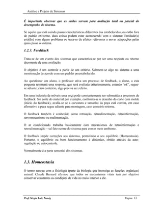 Análise e Projeto de Sistemas


É importante observar que as saídas servem para avaliação total ou parcial do
desempenho do sistema.

Se aquilo que está saindo possui características diferentes das estabelecidas, ou estão fora
do padrão existente, duas coisas podem estar acontecendo com o sistema: Entidade(s)
está(ão) com algum problema ou trata-se de efeitos referentes a novas adaptações pelas
quais passa o sistema.

1.2.3. FeedBack

Trata-se de um evento dos sistemas que caracteriza-se por ser uma resposta ou retorno
decorrente de uma avaliação.

O objetivo é um controle a partir de um critério. Submete-se algo no sistema a uma
monitoração de acordo com um padrão preestabelecido.

Ao questionar um aluno, o professor ativa um processo de feedback, o aluno, a esta
pergunta retornará uma resposta, que será avaliada criteriosamente, estando “ok”, segue-
se adiante, caso contrário, algo precisa ser refeito.

Em uma industria de móveis uma peça pode constantemente ser submetida a processos de
feedback. No corte do material por exemplo, confronta-se o desenho do corte com molde
(inicio do feedback), avalia-se se a curvatura e tamanho da peça está correta, em caso
afirmativo a peça segue adiante para montagem, caso contrário retorna.

O feedback também é conhecido como retroação, retroalimentação, retroinformação,
servomecanismo ou realimentação.

O ar condicionado trabalha basicamente com mecanismos de retroinformação e
retroalimentação – tal fato ocorre do sistema para com o meio ambiente.

O feedback impõe correções aos sistemas, permitindo o seu equilíbrio (Homeostasia).
Portanto, o equilíbrio ou bom funcionamento é dinâmico, obtido através da auto-
regulação ou autocontrole.

Normalmente é a parte sensorial dos sistemas.


1.3. Homeostasia
O termo nasceu com a fisiologia (parte da biologia que investiga as funções orgânicas)
animal. Claude Bernard afirmou que todos os mecanismos vitais tem por objetivo
conservar constantes as condições de vida no meio interior a ele.




Prof. Sérgio Luiz Tonsig                                                        Página: 13
 