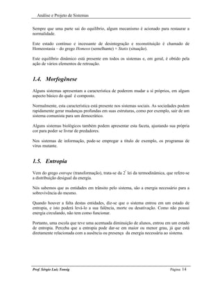 Análise e Projeto de Sistemas


Sempre que uma parte sai do equilíbrio, algum mecanismo é acionado para restaurar a
normalidade.

Este estado contínuo e incessante de desintegração e reconstituição é chamado de
Homeostasia – do grego Homeos (semelhante) + Statis (situação).

Este equilíbrio dinâmico está presente em todos os sistemas e, em geral, é obtido pela
ação de vários elementos de retroação.


1.4. Morfogênese
Alguns sistemas apresentam a característica de poderem mudar a sí próprios, em algum
aspecto básico do qual é composto.

Normalmente, esta característica está presente nos sistemas sociais. As sociedades podem
rapidamente gerar mudanças profundas em suas estruturas, como por exemplo, sair de um
sistema comunista para um democrático.

Alguns sistemas biológicos também podem apresentar esta faceta, ajustando sua própria
cor para poder se livrar de predadores.

Nos sistemas de informação, pode-se empregar a título de exemplo, os programas de
vírus mutante.


1.5. Entropia
Vem do grego entrope (transformação), trata-se da 2ª lei da termodinâmica, que refere-se
a distribuição desigual da energia.

Nós sabemos que as entidades em trânsito pelo sistema, são a energia necessário para a
sobrevivência do mesmo.

Quando houver a falta destas entidades, diz-se que o sistema entrou em um estado de
entropia, e isto poderá levá-lo a sua falência, morte ou desativação. Como não possui
energia circulando, não tem como funcionar.

Portanto, uma escola que teve uma acentuada diminuição de alunos, entrou em um estado
de entropia. Perceba que a entropia pode dar-se em maior ou menor grau, já que está
diretamente relacionada com a ausência ou presença da energia necessária ao sistema.




Prof. Sérgio Luiz Tonsig                                                     Página: 14
 