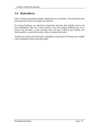 Análise e Projeto de Sistemas


1.6. Redundância
Vários sistemas apresentam entidades redundantes na sua estrutura. Tal característica traz
certa segurança na busca de atingir seus objetivos.

No sistema biológico, seu subsistema respiratório apresenta dois pulmões (trata-se de
uma redundância). Mas isto é muito positivo, visto que qualquer problema que vier a
ocorrer com um deles, o outro consegue fazer com que o objetivo seja atingido. Seu
sistema auditivo, possui dois ouvidos, cabe aí a mesma observação.

Também nos sistemas de informação a redundância está presente. O backup, por exemplo
é uma redundância (muito necessária aliás).




Prof. Sérgio Luiz Tonsig                                                       Página: 15
 