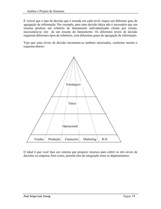 Análise e Projeto de Sistemas


É visível que o tipo de decisão que é tomada em cada nível, requer um diferente grau de
agregação da informação. Por exemplo, para uma decisão tática não é necessário que um
sistema produza um relatório de faturamento individualizado cliente por cliente,
necessitaria-se sim de um resumo do faturamento. Os diferentes níveis de decisão
requerem diferentes tipos de relatórios, com diferentes graus de agregação da informação.

Veja que estes níveis de decisão encontram-se também setorizados, conforme mostra o
esquema abaixo:




                                   Estratégico




                                     Tático




                                 Operacional



         Vendas       Produção    Financeiro     Marketing   R.H.



O ideal é que você faça um sistema que propicie recursos para cobrir os três níveis de
decisões na empresa, bem como, permita elos de integração entre os departamentos.




Prof. Sérgio Luiz Tonsig                                                      Página: 18
 