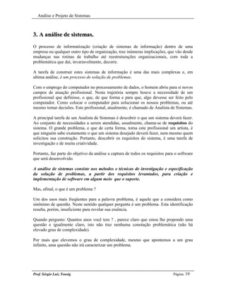 Análise e Projeto de Sistemas



3. A análise de sistemas.
O processo de informatização (criação de sistemas de informação) dentro de uma
empresa ou qualquer outro tipo de organização, traz inúmeras implicações, que vão desde
mudanças nas rotinas de trabalho até reestruturações organizacionais, com toda a
problemática que daí, invariavelmente, decorre.

A tarefa de construir estes sistemas de informação é uma das mais complexas e, em
ultima análise, é um processo de solução de problemas.

Com o emprego do computador no processamento de dados, o homem abriu para sí novos
campos de atuação profissional. Nesta trajetória sempre houve a necessidade de um
profissional que definisse, o que, de que forma e para que, algo devesse ser feito pelo
computador. Como colocar o computador para solucionar os nossos problemas, ou até
mesmo tomar decisões. Este profissional, atualmente, é chamado de Analista de Sistemas.

A principal tarefa de um Analista de Sistemas é descobrir o que um sistema deverá fazer.
Ao conjunto de necessidades a serem atendidas, usualmente, chama-se de requisitos do
sistema. O grande problema, e que de certa forma, torna este profissional um artista, é
que ninguém sabe exatamente o que um sistema desejado deverá fazer, nem mesmo quem
solicitou sua construção. Portanto, descobrir os requisitos do sistema, é uma tarefa de
investigação e de muita criatividade.

Portanto, faz parte do objetivo da análise a captura de todos os requisitos para o software
que será desenvolvido.

A análise de sistemas consiste nos métodos e técnicas de investigação e especificação
da solução de problemas, a partir dos requisitos levantados, para criação e
implementação de software em algum meio que o suporte.

Mas, afinal, o que é um problema ?

Um dos usos mais freqüentes para a palavra problema, é aquele que a considera como
sinônimo de questão. Neste sentido qualquer pergunta é um problema. Esta identificação
resulta, porém, insuficiente para revelar sua essência.

Quando pergunto: Quantos anos você tem ? , parece claro que estou lhe propondo uma
questão e igualmente claro, isto não traz nenhuma conotação problemática (não há
elevado grau de complexidade).

Por mais que elevemos o grau de complexidade, mesmo que apontemos a um grau
infinito, uma questão não irá caracterizar um problema.




Prof. Sérgio Luiz Tonsig                                                       Página: 19
 