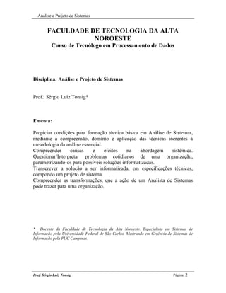 Análise e Projeto de Sistemas


        FACULDADE DE TECNOLOGIA DA ALTA
                   NOROESTE
           Curso de Tecnólogo em Processamento de Dados




Disciplina: Análise e Projeto de Sistemas


Prof.: Sérgio Luiz Tonsig*



Ementa:

Propiciar condições para formação técnica básica em Análise de Sistemas,
mediante a compreensão, domínio e aplicação das técnicas inerentes à
metodologia da análise essencial.
Compreender       causas    e     efeitos   na    abordagem    sistêmica.
Questionar/Interpretar problemas cotidianos de uma organização,
parametrizando-os para possíveis soluções informatizadas.
Transcrever a solução a ser informatizada, em especificações técnicas,
compondo um projeto de sistema.
Compreender as transformações, que a ação de um Analista de Sistemas
pode trazer para uma organização.




* Docente da Faculdade de Tecnologia da Alta Noroeste. Especialista em Sistemas de
Informação pela Universidade Federal de São Carlos. Mestrando em Gerência de Sistemas de
Informação pela PUC Campinas.




Prof. Sérgio Luiz Tonsig                                                     Página: 2
 