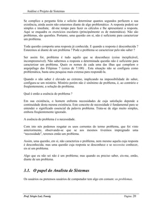 Análise e Projeto de Sistemas


Se complico a pergunta feita e solicito determinar quantos segundos perfazem a sua
existência, ainda assim não estaremos diante de algo problemático. A resposta poderá ser
simples e imediata; dê-me tempo para fazer os cálculos e lhe apresentarei a resposta.
Aqui se enquadra os exercícios escolares (principalmente os de matemática). Não são
problemas, são questões. Portanto, uma questão em sí, não é suficiente para caracterizar
um problema.

Toda questão comporta uma resposta já conhecida. E quando a resposta é desconhecida ?
Estaremos aí diante de um problema ? Pode o problema se caracterizar pelo não saber ?

Ser assim for, problema é tudo aquilo que se desconhece (coisa inexplicável,
incompreensível). Não sabermos a resposta a determinada questão não é suficiente para
caracterizar um problema. Quais os nomes de cada uma das ilhas que compõem o
arquipélago das Filipinas ? (cerca de 7.100) . Esta situação não se configura como
problemática, basta uma pesquisa mais extensa para respondê-la.

Quando o não saber é elevado ao extremo, implicando na impossibilidade do saber,
configura-se um mistério. Mistério porém não é sinônimo de problema, é, ao contrário e
freqüentemente, a solução do problema.

Qual é então a essência do problema ?

Em sua existência, o homem enfrenta necessidades de cuja satisfação depende a
continuidade desta mesma existência. Este conceito de necessidade é fundamental para se
entender o significado essencial da palavra problema. Trata-se de algo muito simples,
embora freqüentemente ignorado.

A essência do problema é a necessidade.

Com isto nós podemos resgatar os usos correntes do termo problema, que foi visto
anteriormente, observando-se que se aos mesmos tivermos impregnado uma
“necessidade”, teremos então um problema.

Assim, uma questão, em sí, não caracteriza o problema, nem mesmo aquela cuja resposta
é desconhecida; mas uma questão cuja resposta se desconhece e se necessita conhecer,
eis aí um problema.

Algo que eu não sei não é um problema; mas quando eu preciso saber, eis-me, então,
diante de um problema.


3.1. O papel do Analista de Sistemas
Os usuários ou pretensos usuários de computador tem algo em comum: os problemas.




Prof. Sérgio Luiz Tonsig                                                     Página: 20
 