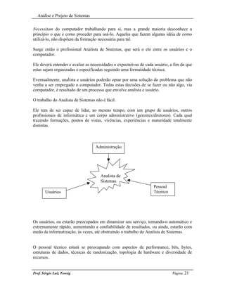 Análise e Projeto de Sistemas


Necessitam do computador trabalhando para sí, mas a grande maioria desconhece a
princípio o que e como proceder para usá-lo. Aqueles que fazem alguma idéia de como
utilizá-lo, não dispõem da formação necessária para tal.

Surge então o profissional Analista de Sistemas, que será o elo entre os usuários e o
computador.

Ele deverá entender e avaliar as necessidades e expectativas de cada usuário, a fim de que
estas sejam organizadas e especificadas seguindo uma formalidade técnica.

Eventualmente, analista e usuários poderão optar por uma solução do problema que não
venha a ser empregado o computador. Todas estas decisões de se fazer ou não algo, via
computador, é resultado de um processo que envolve analista e usuário.

O trabalho do Analista de Sistemas não é fácil.

Ele tem de ser capaz de lidar, ao mesmo tempo, com um grupo de usuários, outros
profissionais de informática e um corpo administrativo (gerentes/diretores). Cada qual
trazendo formações, pontos de vistas, vivências, experiências e maturidade totalmente
distintas.



                                   Administração




                                      Analista de
                                      Sistemas
                                                                    Pessoal
       Usuários                                                     Técnico




Os usuários, ou estarão preocupados em dinamizar seu serviço, tornando-o automático e
extremamente rápido, aumentando a confiabilidade de resultados, ou ainda, estarão com
medo da informatização, às vezes, até obstruindo o trabalho do Analista de Sistemas.


O pessoal técnico estará se preocupando com aspectos de performance, bits, bytes,
estruturas de dados, técnicas de randonização, topologia de hardware e diversidade de
recursos.


Prof. Sérgio Luiz Tonsig                                                       Página: 21
 