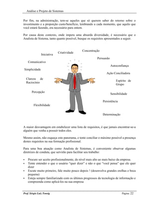 Análise e Projeto de Sistemas


Por fim, na administração, tem-se aqueles que só querem saber do retorno sobre o
investimento e a proporção custo/benefício, lembrando a cada momento, que aquilo que
você estará fazendo, era necessário para ontem.

Por causa deste contexto, onde impera uma absurda diversidade, é necessário que o
Analista de Sistema, tanto quanto possível, busque os requisitos apresentados a seguir.


                                              Concentração
                             Criatividade
                Iniciativa
                                                          Persuasão
     Comunicativo
                                                                      Autoconfiança
Simplicidade
                                                                 Ação Conciliadora
    Clareza de
                                                                          Espírito de
    Raciocínio
                                                                          Grupo

        Percepção
                                                                      Sensibilidade

                                                              Persistência
         Flexibilidade


                                                              Determinação



A maior desvantagem em estabelecer uma lista de requisitos, é que jamais encontrar-se-a
alguém que venha a possuir todos eles.

Mesmo assim, não esqueça este panorama, e tente conciliar o máximo possível a presença
destes requisitos na sua formação profissional.

Para uma boa atuação como Analista de Sistemas, é conveniente observar algumas
diretrizes de conduta, que servirão para facilitar seu trabalho:

•    Procure ser aceito profissionalmente, do nível mais alto ao mais baixo da empresa.
•    Tente entender o que o usuário “quer dizer” e não o que “você pensa” que ele quer
     dizer
•    Escute muito primeiro, fale muito pouco depois ! (desenvolva grandes orelhas e boca
     pequena)
•    Esteja sempre familiarizado com os últimos progressos da tecnologia de informação e
     compreenda como aplicá-los na sua empresa


Prof. Sérgio Luiz Tonsig                                                      Página: 22
 