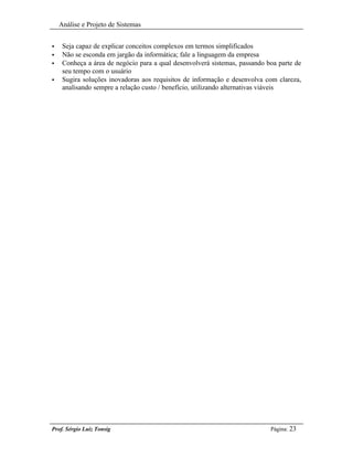 Análise e Projeto de Sistemas


•    Seja capaz de explicar conceitos complexos em termos simplificados
•    Não se esconda em jargão da informática; fale a linguagem da empresa
•    Conheça a área de negócio para a qual desenvolverá sistemas, passando boa parte de
     seu tempo com o usuário
•    Sugira soluções inovadoras aos requisitos de informação e desenvolva com clareza,
     analisando sempre a relação custo / benefício, utilizando alternativas viáveis




Prof. Sérgio Luiz Tonsig                                                    Página: 23
 