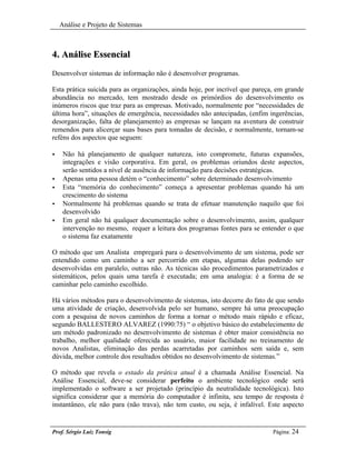 Análise e Projeto de Sistemas



4. Análise Essencial
Desenvolver sistemas de informação não é desenvolver programas.

Esta prática suicida para as organizações, ainda hoje, por incrível que pareça, em grande
abundância no mercado, tem mostrado desde os primórdios do desenvolvimento os
inúmeros riscos que traz para as empresas. Motivado, normalmente por “necessidades de
última hora”, situações de emergência, necessidades não antecipadas, (enfim ingerências,
desorganização, falta de planejamento) as empresas se lançam na aventura de construir
remendos para alicerçar suas bases para tomadas de decisão, e normalmente, tornam-se
reféns dos aspectos que seguem:

•    Não há planejamento de qualquer natureza, isto compromete, futuras expansões,
     integrações e visão corporativa. Em geral, os problemas oriundos deste aspectos,
     serão sentidos a nível de ausência de informação para decisões estratégicas.
•    Apenas uma pessoa detém o “conhecimento” sobre determinado desenvolvimento
•    Esta “memória do conhecimento” começa a apresentar problemas quando há um
     crescimento do sistema
•    Normalmente há problemas quando se trata de efetuar manutenção naquilo que foi
     desenvolvido
•    Em geral não há qualquer documentação sobre o desenvolvimento, assim, qualquer
     intervenção no mesmo, requer a leitura dos programas fontes para se entender o que
     o sistema faz exatamente

O método que um Analista empregará para o desenvolvimento de um sistema, pode ser
entendido como um caminho a ser percorrido em etapas, algumas delas podendo ser
desenvolvidas em paralelo, outras não. As técnicas são procedimentos parametrizados e
sistemáticos, pelos quais uma tarefa é executada; em uma analogia: é a forma de se
caminhar pelo caminho escolhido.

Há vários métodos para o desenvolvimento de sistemas, isto decorre do fato de que sendo
uma atividade de criação, desenvolvida pelo ser humano, sempre há uma preocupação
com a pesquisa de novos caminhos de forma a tornar o método mais rápido e eficaz,
segundo BALLESTERO ALVAREZ (1990:75) “ o objetivo básico do estabelecimento de
um método padronizado no desenvolvimento de sistemas é obter maior consistência no
trabalho, melhor qualidade oferecida ao usuário, maior facilidade no treinamento de
novos Analistas, eliminação das perdas acarretadas por caminhos sem saída e, sem
dúvida, melhor controle dos resultados obtidos no desenvolvimento de sistemas.”

O método que revela o estado da prática atual é a chamada Análise Essencial. Na
Análise Essencial, deve-se considerar perfeito o ambiente tecnológico onde será
implementado o software a ser projetado (princípio da neutralidade tecnológica). Isto
significa considerar que a memória do computador é infinita, seu tempo de resposta é
instantâneo, ele não para (não trava), não tem custo, ou seja, é infalível. Este aspecto


Prof. Sérgio Luiz Tonsig                                                      Página: 24
 