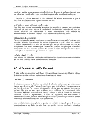 Análise e Projeto de Sistemas


propicia a análise pensar em uma solução ideal, no desenho do software, fazendo com
que não sejam considerados certos requisitos impostos pelas restrições tecnológicas.

O método da Análise Essencial é uma evolução da Análise Estruturada, a qual o
antecedeu. Pode-se sublinhar alguns fatores de seu uso:

a) O método mais utilizado atualmente.
Este fator tem grande importância, visto que os domínios e recursos são totalmente
utilizáveis por uma ampla parcela de profissionais, credenciando a metodologia para sua
efetiva aplicação, em contrapartida a outras metodologias, cujo modelo de
desenvolvimento de sistemas é restrito e falta uma maior definição de termos.

b) Princípio da Abstração.
Este aspecto permite resolver o problema, separando os aspectos que estão ligados a certa
realidade, visando representá-los de forma simplificada e geral. Parte dos eventos
existentes naquela sintética visão da realidade para chegar aos dados ou informações
manipulados. Nas outras metodologias, também está presente este princípio, mas com a
preocupação de não dissociar eventos dos dados os quais manipulam, tendo nessa
associação o encapsulamento que caracteriza o objeto.

c) Princípio da divisão.
Para resolver um problema, o mesmo é dividido em um conjunto de problemas menores,
que são mais fáceis de serem compreendidos e resolvidos.



4.1. O Caminho da Análise Essencial
A idéia global do caminho a ser trilhado pelo Analista de Sistemas, ao utilizar o método
de análise essencial, pode ser sucintamente descrito como segue:

Domínio do Problema

O primeiro momento, de altíssima importância é delimitar exatamente o que se espera do
sistema a ser desenvolvido. Trata-se de estabelecer seus limites fronteiriços, exatamente o
que deverá ser feito. Por exemplo, alguém pode solicitar seus serviços para informatizar
um hotel. Mas veja, um hotel é sem dúvida um macro problema. Ele é composto de várias
facetas que podem ser informatizadas, como o controle da locação de quartos, o controle
financeiro (contas a pagar/receber), a folha de pagamento dos funcionários, a
contabilidade do hotel, enfim, é necessário que você verifique se a expectativa de quem o
contratou é realmente informatizar todas estas facetas.

Uma vez delimitado a abrangência do que deverá ser feito, o segundo passo de absoluta
importância deve ser dado, ou seja, fazer um amplo, rigoroso, profundo, minucioso



Prof. Sérgio Luiz Tonsig                                                       Página: 25
 