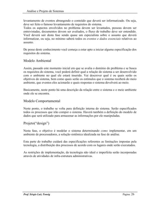 Análise e Projeto de Sistemas


levantamento de eventos abrangendo o conteúdo que deverá ser informatizado. Ou seja,
deve ser feito o famoso levantamento de requisitos do sistema.
Todos os aspectos envolvidos no problema devem ser levantados, pessoas devem ser
entrevistadas, documentos devem ser avaliados, o fluxo de trabalho deve ser entendido.
Você deverá sair desta fase sendo quase um especialista sobre o assunto que deverá
informatizar, ou seja, no mínimo saberá todos os eventos e dados essenciais relativos ao
assunto.

De posse deste conhecimento você começa a estar apto a iniciar alguma especificação dos
requisitos do sistema.

Modelo Ambiental

Assim, passado este momento inicial em que se avalia o domínio do problema e se busca
os requisitos do sistema, você poderá definir qual a relação do sistema a ser desenvolvido
com o ambiente no qual ele estará inserido. Vai descrever qual é ou quais serão os
objetivos do sistema, bem como quais serão os estímulos que o sistema receberá do meio
ambiente, que eventos eles acionarão e quais respostas o sistema devolverá ao meio.

Basicamente, neste ponto há uma descrição da relação entre o sistema e o meio ambiente
onde ele se encontra.

Modelo Comportamental

Neste ponto, o trabalho se volta para definição interna do sistema. Serão especificados
todos os processos que irão compor o sistema. Haverá também a definição do modelo de
dados que será utilizado para armazenar as informações por ele manipuladas.

Projeto(“design”)

Nesta fase, o objetivo é modelar o sistema determinando como implementar, em um
ambiente de processadores, a solução sistêmica idealizada na fase de análise.

Esta parte do trabalho cuidará das especificações referentes as limitações impostas pela
tecnologia, a distribuição dos processos de acordo com os lugares onde serão executados.

As restrições de implementação, da tecnologia não ideal e imperfeita serão incorporadas
através de atividades de infra-estrutura administrativas.




Prof. Sérgio Luiz Tonsig                                                       Página: 26
 