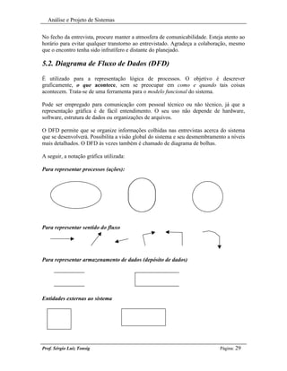 Análise e Projeto de Sistemas


No fecho da entrevista, procure manter a atmosfera de comunicabilidade. Esteja atento ao
horário para evitar qualquer transtorno ao entrevistado. Agradeça a colaboração, mesmo
que o encontro tenha sido infrutífero e distante do planejado.

5.2. Diagrama de Fluxo de Dados (DFD)
É utilizado para a representação lógica de processos. O objetivo é descrever
graficamente, o que acontece, sem se preocupar em como e quando tais coisas
acontecem. Trata-se de uma ferramenta para o modelo funcional do sistema.

Pode ser empregado para comunicação com pessoal técnico ou não técnico, já que a
representação gráfica é de fácil entendimento. O seu uso não depende de hardware,
software, estrutura de dados ou organizações de arquivos.

O DFD permite que se organize informações colhidas nas entrevistas acerca do sistema
que se desenvolverá. Possibilita a visão global do sistema e seu desmembramento a níveis
mais detalhados. O DFD às vezes também é chamado de diagrama de bolhas.

A seguir, a notação gráfica utilizada:

Para representar processos (ações):




Para representar sentido do fluxo




Para representar armazenamento de dados (depósito de dados)




Entidades externas ao sistema




Prof. Sérgio Luiz Tonsig                                                     Página: 29
 