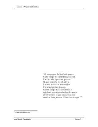 Análise e Projeto de Sistemas




                                     “O tempo nos foi dado de graça.
                                     Cabe ocupá-lo o máximo possível.
                                     Porém, não é preciso pressa.
                                     O que importa é o objetivo.
                                     Ele nos orienta e nos motiva.
                                     Para tudo existe tempo.
                                     E esse tempo ficará ocupado o
                                     máximo, quanto mais simplesmente
                                     executarmos o que nos cabe e nos
                                     motiva. Sem pressa. No devido tempo.” 1




1
    Autor não identificado



Prof. Sérgio Luiz Tonsig                                             Página: 3
 