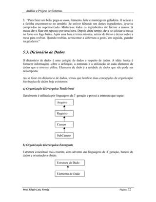 Análise e Projeto de Sistemas


3. “Para fazer um bolo, pega-se ovos, fermento, leite e manteiga na geladeira. O açúcar e
a farinha encontram-se no armário. Se estiver faltando um destes ingredientes, deve-se
compra-los no supermercado. Mistura-se todos os ingredientes até formar a massa. A
massa deve ficar em repouso por uma hora. Depois deste tempo, deve-se colocar a massa
no forno em fogo baixo. Após uma hora e trinta minutos, retirar do forno e deixar sobre a
mesa para resfriar. Quando resfriar, acrescentar a cobertura a gosto, em seguida, guardar
na geladeira.”


5.3. Dicionário de Dados
O dicionário de dados é uma coleção de dados a respeito de dados. A idéia básica é
fornecer informações sobre a definição, a estrutura e a utilização de cada elemento de
dados que o sistema utiliza. Elemento de dado é a unidade de dados que não pode ser
decomposta.

Ao se falar em dicionário de dados, temos que lembrar duas concepções de organização
hierárquica de dados hoje existentes:

a) Organização Hierárquica Tradicional

Geralmente é utilizada por linguagens de 3ª geração e possui a estrutura que segue:

                           Arquivo


                           Registro


                           Campo


                           SubCampo


b) Organização Hierárquica Emergente

Estrutura conceitual mais recente, com advento das linguagens de 4ª geração, bancos de
dados e orientação a objeto.

                           Estrutura de Dado


                           Elemento de Dado




Prof. Sérgio Luiz Tonsig                                                       Página: 32
 