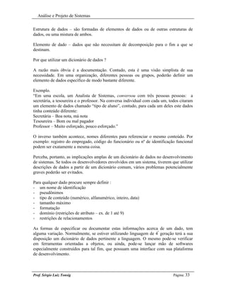 Análise e Projeto de Sistemas


Estrutura de dados – são formadas de elementos de dados ou de outras estruturas de
dados, ou uma mistura de ambos.

Elemento de dado – dados que não necessitam de decomposição para o fim a que se
destinam.

Por que utilizar um dicionário de dados ?

A razão mais óbvia é a documentação. Contudo, esta é uma visão simplista de sua
necessidade. Em uma organização, diferentes pessoas ou grupos, poderão definir um
elemento de dados específico de modo bastante diferente.

Exemplo.
“Em uma escola, um Analista de Sistemas, conversou com três pessoas pessoas: a
secretária, a tesoureira e o professor. Na conversa individual com cada um, todos citaram
um elemento de dados chamado “tipo de aluno”, contudo, para cada um deles este dados
tinha conteúdo diferente:
Secretária – Boa nota, má nota
Tesoureira – Bom ou mal pagador
Professor – Muito esforçado, pouco esforçado.”

O inverso também acontece, nomes diferentes para referenciar o mesmo conteúdo. Por
exemplo: registro do empregado, código do funcionário ou nº de identificação funcional
podem ser exatamente a mesma coisa.

Perceba, portanto, as implicações amplas de um dicionário de dados no desenvolvimento
de sistemas. Se todos os desenvolvedores envolvidos em um sistema, tiverem que utilizar
descrições de dados a partir de um dicionário comum, vários problemas potencialmente
graves poderão ser evitados.

Para qualquer dado procure sempre definir :
- um nome de identificação
- pseudônimos
- tipo de conteúdo (numérico, alfanumérico, inteiro, data)
- tamanho máximo
- formatação
- domínio (restrições de atributo – ex. de 1 até 9)
- restrições de relacionamentos

As formas de especificar ou documentar estas informações acerca de um dado, tem
alguma variação. Normalmente, se estiver utilizando linguagem de 4ª geração terá a sua
disposição um dicionário de dados pertinente a linguagem. O mesmo pode-se verificar
em ferramentas orientadas a objetos, ou ainda, pode-se lançar mão de softwares
especialmente construídos para tal fim, que possuam uma interface com sua plataforma
de desenvolvimento.



Prof. Sérgio Luiz Tonsig                                                      Página: 33
 