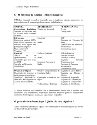 Análise e Projeto de Sistemas



6. O Processo de Análise – Modelo Essencial
O Modelo Essencial ou Análise Essencial é uma evolução dos métodos antecessores no
desenvolvimento de sistemas, conforme mostra a tabela abaixo:

MODELO                         ABORDAGEM                    FERRAMENTAS
Convencional / Tradicional     Totalmente funcional         Textos
Surgiram no início dos anos                                 Fluxogramas
50 e foram muito utilizados
até 1975
Estruturado                    Funcional                    DFD
Começou a partir de 1975 e                                  Diagrama de Estrutura de
ainda deverá continuar a ser   Dados                        dados
utilizado mais alguns anos                                  Especificação dos processos
por algumas empresas                                        Normalização
Chris Gane / 1979                                           Dicionário de dados
Yourdon / 1979
Essencial                      Essência Funcional         DFD de Contexto
Trata-se       de        um                               DFD por eventos
aprimoramento             do   Dados                      Tabela de Eventos
estruturado que teve início                               Diagrama            Entidade
em 1984.                       Integração Funcional e     Relacionamentos
Sthepehn McMenamim             Dados                      Diagrama de Estrutura
John Palmer                                               Normalização
                                                          Dicionário de dados
Orientado a Objetos            Objeto = Encapsulamento de Diagrama de Casos de Uso
Decorrente dos conceitos já    Funções e Dados            Diagrama de Classes e
existentes na programação -                               Objetos
Simula (67) / Smalltalk(70).   Contempla o estado de um Diagrama de Sequencia
Mais nova Abordagem sobre      objeto                     Diagrama de Colaboração
Análise. Final década 80.                                 Diagrama de Componentes
                               Visão estática e dinâmica  Diagrama de Distribuição


A análise essencial deve começar com o entendimento daquilo que o usuário está
solicitando. Este entendimento no primeiro momento, refere-se apenas ao tracejamento
dos limites fronteiriços do sistema, ou seja, procure responder:


O que o sistema deverá fazer ? Quais são seus objetivos ?
Tendo claramente definido este aspecto você terá traçado as fronteiras daquilo que deverá
ser desenvolvido, por exemplo:



Prof. Sérgio Luiz Tonsig                                                      Página: 34
 