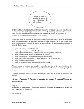 Análise e Projeto de Sistemas




                                Controle da locação e
                                consulta do acervo de
                                uma biblioteca de
                                universidade



Depois de haver entendido claramente o que o usuário espera que seja feito, o analista de
sistemas deverá mergulhar profundamente na busca de informações que envolve aquela
área. É a fase precedente do inicio de análise, chamada de análise de requisitos do
sistema ou levantamento de eventos e dados iniciais.

Após este passo, o analista de sistema deverá no mínimo conhecer todas as atividades
mais essenciais ligadas ao sistema a ser desenvolvido. Portanto, se o sistema for para
controle da locação e consulta do acervo de uma biblioteca de universidade, no mínimo o
analista deverá saber:

-    quem são os usuários da biblioteca
-    como alguém se torna usuário da biblioteca
-    como e quando entra e sai o acervo (livros, revistas, jornais, periódicos)
-    quais são os eventos essenciais existentes no sistema
-    quais são as regras e restrições envolvendo estes eventos
-    quais as expectativas do usuários sobre o sistema a ser desenvolvido
-    quais são os problemas atuais
-    quais as vantagens que o novo sistema proporcionará

Vamos tomar o controle da locação e consulta do acervo de uma biblioteca de
universidade, como um estudo de caso, para termos uma idéia mais clara da aplicação da
teoria.

Vejamos qual foi o resultado colhido pelo analista nesta fase de análise de requisitos do
sistema.

Sistema: Controle de locação e consulta do acervo de uma biblioteca de
universidade.

Objetivos:
Controlar os empréstimos, devoluções, reservas, consultas e cadastros do acervo de
uma biblioteca universitária.

Abrangência:




Prof. Sérgio Luiz Tonsig                                                          Página: 35
 
