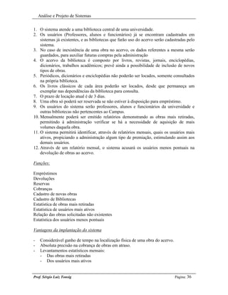 Análise e Projeto de Sistemas


1. O sistema atende a uma biblioteca central de uma universidade.
2. Os usuários (Professores, alunos e funcionários) já se encontram cadastrados em
    sistemas já existentes, e as bibliotecas que farão uso do acervo serão cadastradas pelo
    sistema.
3. No caso de inexistência de uma obra no acervo, os dados referentes a mesma serão
    guardados, para auxiliar futuras compras pela administração
4. O acervo da biblioteca é composto por livros, revistas, jornais, enciclopédias,
    dicionários, trabalhos acadêmicos; prevê ainda a possibilidade de inclusão de novos
    tipos de obras.
5. Periódicos, dicionários e enciclopédias não poderão ser locados, somente consultados
    na própria biblioteca.
6. Os livros clássicos de cada área poderão ser locados, desde que permaneça um
    exemplar nas dependências da biblioteca para consulta.
7. O prazo de locação atual é de 3 dias.
8. Uma obra só poderá ser reservada se não estiver à disposição para empréstimo.
9. Os usuários do sistema serão professores, alunos e funcionários da universidade e
    outras bibliotecas não pertencentes ao Campus.
10. Mensalmente poderá ser emitido relatórios demonstrando as obras mais retiradas,
    permitindo à administração verificar se há a necessidade de aquisição de mais
    volumes daquela obra.
11. O sistema permitirá identificar, através de relatórios mensais, quais os usuários mais
    ativos, propiciando a administração algum tipo de premiação, estimulando assim aos
    demais usuários.
12. Através de um relatório mensal, o sistema acusará os usuários menos pontuais na
    devolução de obras ao acervo.

Funções:

Empréstimos
Devoluções
Reservas
Cobranças
Cadastro de novas obras
Cadastro de Bibliotecas
Estatística de obras mais retiradas
Estatística de usuários mais ativos
Relação das obras solicitadas não existentes
Estatística dos usuários menos pontuais

Vantagens da implantação do sistema

-    Considerável ganho de tempo na localização física de uma obra do acervo.
-    Absoluta precisão na cobrança de obras em atraso.
-    Levantamentos estatísticos mensais:
     - Das obras mais retiradas
     - Dos usuários mais ativos


Prof. Sérgio Luiz Tonsig                                                        Página: 36
 