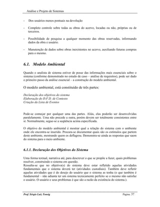 Análise e Projeto de Sistemas


-    Dos usuários menos pontuais na devolução

-    Completo controle sobre todas as obras do acervo, locadas ou não, próprias ou de
     terceiros.

-    Possibilidade de pesquisa a qualquer momento das obras reservadas, informando
     dados da obra e usuário.

-    Manutenção de dados sobre obras inexistentes no acervo, auxiliando futuras compras
     para o mesmo.


6.1. Modelo Ambiental
Quando o analista de sistema estiver de posse das informações mais essenciais sobre o
sistema (conforme demonstrado no estudo de caso – análise de requisitos), pode ser dado
o primeiro passo da análise essencial – a construção do modelo ambiental.

O modelo ambiental, está constituído de três partes:

Declaração dos objetivos do sistema
Elaboração do D.F.D. de Contexto
Criação da Lista de Eventos


Pode-se começar por qualquer uma das partes. Aliás, elas poderão ser desenvolvidas
paralelamente. Uma não precede a outra, porém devem ser totalmente consistentes entre
sí. Normalmente, segue-se a seqüência acima especificada.

O objetivo do modelo ambiental é mostrar qual a relação do sistema com o ambiente
onde ele encontra-se inserido. Procura-se documentar quais são os estímulos que partem
deste ambiente, mostrando quem os deflagrou. Demonstra-se ainda as respostas que saem
do sistema para o meio ambiente.


6.1.1. Declaração dos Objetivos do Sistema

Uma forma textual, narrativa até, para descrever o que se propõe a fazer, quais problemas
resolver, construindo o sistema em questão.
Ressalta-se que no objetivo(s) do sistema deve estar refletido aquelas atividades
fundamentais que o sistema deverá ter (atividades custodiais). Também deve refletir
aquelas atividades que é do desejo do usuário que o sistema as tenha (o que também é
fundamental – não adianta ter um sistema tecnicamente perfeito se o mesmo não satisfaz
o usuário. O usuário e seus problemas é que são a razão da existência do sistema.).



Prof. Sérgio Luiz Tonsig                                                      Página: 37
 