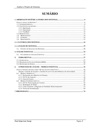 Análise e Projeto de Sistemas


                                                           SUMÁRIO
1. ABORDAGEM SISTÊMICA (TEORIA DOS SISTEMAS).............................................................. 6
     O QUE É AFINAL UM SISTEMA ? ............................................................................................................. 6
     1.1. INTERDEPENDÊNCIA ....................................................................................................................... 9
     1.2. EVENTOS DE UM SISTEMA ............................................................................................................. 11
        1.2.1. Importação .......................................................................................................................... 11
        1.2.2. Exportação .......................................................................................................................... 12
        1.2.3. FeedBack............................................................................................................................. 13
     1.3. HOMEOSTASIA ............................................................................................................................. 13
     1.4. MORFOGÊNESE .......................................................................................................................... 14
     1.5. ENTROPIA ................................................................................................................................. 14
     1.6. REDUNDÂNCIA .......................................................................................................................... 15
2. A NATUREZA DOS SISTEMAS..................................................................................................... 16

3. A ANÁLISE DE SISTEMAS............................................................................................................ 19
     3.1. O PAPEL DO ANALISTA DE SISTEMAS .......................................................................................... 20
4. ANÁLISE ESSENCIAL ................................................................................................................... 24
     4.1. O CAMINHO DA ANÁLISE ESSENCIAL ......................................................................................... 25
5.       FERRAMENTAS ........................................................................................................................ 27
     5.1. ENTREVISTAS .............................................................................................................................. 27
     5.2. DIAGRAMA DE FLUXO DE DADOS (DFD)....................................................................................... 29
     5.3. DICIONÁRIO DE DADOS ................................................................................................................ 32
6.       O PROCESSO DE ANÁLISE – MODELO ESSENCIAL ......................................................... 34
     O QUE O SISTEMA DEVERÁ FAZER ? QUAIS SÃO SEUS OBJETIVOS ? ........................................................ 34
        Sistema: Controle de locação e consulta do acervo de uma biblioteca de universidade................... 35
     6.1. MODELO AMBIENTAL ................................................................................................................ 37
        6.1.1. Declaração dos Objetivos do Sistema................................................................................... 37
        6.1.2. D.F.D. de Contexto.............................................................................................................. 38
        6.1.3. Lista de Eventos................................................................................................................... 39
     6.2. MODELO COMPORTAMENTAL .................................................................................................... 41
        6.2.1. D.F.D. Particionado por Eventos ......................................................................................... 42
        6.2.2. Modelagem de Dados .......................................................................................................... 46
        6.2.3. Como Construir o Diagrama de Entidades Relacionamentos ................................................ 53
        6.2.4. Teoria da Normalização ...................................................................................................... 64
7. BIBLIOGRAFIA .............................................................................................................................. 74




Prof. Sérgio Luiz Tonsig                                                                                                            Página: 4
 