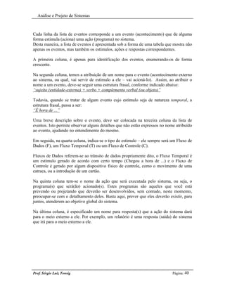 Análise e Projeto de Sistemas



Cada linha da lista de eventos corresponde a um evento (acontecimento) que de alguma
forma estimula (aciona) uma ação (programa) no sistema.
Desta maneira, a lista de eventos é apresentada sob a forma de uma tabela que mostra não
apenas os eventos, mas também os estímulos, ações e respostas correspondentes.

A primeira coluna, é apenas para identificação dos eventos, enumerando-os de forma
crescente.

Na segunda coluna, temos a atribuição de um nome para o evento (acontecimento externo
ao sistema, ou qual, vai servir de estímulo a ele – vai acioná-lo). Assim, ao atribuir o
nome a um evento, deve-se seguir uma estrutura frasal, conforme indicado abaixo:
“sujeito (entidade-externa) + verbo + complemento verbal (ou objeto)”

Todavia, quando se tratar de algum evento cujo estímulo seja de natureza temporal, a
estrutura frasal, passa a ser:
“É hora de ...”

Uma breve descrição sobre o evento, deve ser colocada na terceira coluna da lista de
eventos. Isto permite observar alguns detalhes que não estão expressos no nome atribuído
ao evento, ajudando no entendimento do mesmo.

Em seguida, na quarta coluna, indica-se o tipo de estímulo – ele sempre será um Fluxo de
Dados (F), um Fluxo Temporal (T) ou um Fluxo de Controle (C).

Fluxos de Dados referem-se ao trânsito de dados propriamente dito, o Fluxo Temporal é
um estímulo gerado de acordo com certo tempo (Chegou a hora de ...) e o Fluxo de
Controle é gerado por algum dispositivo físico de controle, como o movimento de uma
catraca, ou a introdução de um cartão.

Na quinta coluna tem-se o nome da ação que será executada pelo sistema, ou seja, o
programa(s) que será(ão) acionado(s). Estes programas são aqueles que você está
prevendo ou projetando que deverão ser desenvolvidos, sem contudo, neste momento,
preocupar-se com o detalhamento deles. Basta aqui, prever que eles deverão existir, para
juntos, atenderem ao objetivo global do sistema.

Na última coluna, é especificado um nome para resposta(s) que a ação do sistema dará
para o meio externo a ele. Por exemplo, um relatório é uma resposta (saída) do sistema
que irá para o meio externo a ele.




Prof. Sérgio Luiz Tonsig                                                     Página: 40
 