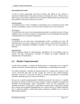 Análise e Projeto de Sistemas


Sincronismo de Eventos

A lista de evento, apresentada sob forma de tabela, não aborda ou não expressa o
momento de determinado evento pode acontecer em função dos outros. Porém, deve-se
observar que, entre eventos, podem ocorrer as situações definidas abaixo, que terão maior
peso quando se tratar de um sistema em real-time.

Simultaneidade
A ocorrência de um evento é simultânea, concomitante com a ocorrência de outro. Pode
até haver coincidência, como: o término do verão coincide com o início do outono.

Precedência
A ocorrência de um evento deve necessariamente preceder a ocorrência de outro. Há uma
seqüência entre os eventos. Exemplo: O Cadastramento de um empregado deve preceder
o cadastramento de seu respectivo dependente.

Excludência
A ocorrência de um evento deve necessariamente excluir a ocorrência de outro. Há
alternância entre os eventos; sempre que um evento ocorrer, o outro não terá ocorrido, ou
seja, situações mutuamente excludentes. Exemplo: O cliente é do sexo masculino ou
feminino.

Independência
Não há nenhuma relação de simultaneidade, precedência ou de excludência entre os
eventos. Há total assincronismo. Exemplo: O cadastro de clientes independe do
cadastramento de fornecedores.


6.2. Modelo Comportamental
A partir deste momento, o Analista de Sistema passa a se preocupar com os aspectos
internos ao sistema, com tudo aquilo que virá determinar o comportamento do mesmo.

No modelo ambiental, o Analista de Sistemas descreveu o sistema sob o ponto de vista
externo, observado pelo lado de fora, usando um estilo do tipo estímulo-resposta,
mostrando o que faz e ou que não faz parte do sistema, preocupando-se em delimitar
fronteiras, definindo qual era o universo de interesse.

Por sua vez, o modelo comportamental é definido do ponto de vista interno, é o modelo
do interior do sistema. Irá descrever de que maneira o sistema, enquanto um conjunto de
elementos inter-relacionados, reage, internamente, como um todo organizado, aos
estímulos do exterior. Neste ponto, se preocupa em mostrar quais as ações que o sistema
deve executar para responder adequadamente aos eventos previsto no modelo ambiental,
que é o ponto de partida. A partir deste ponto, começa-se a detalhar como se fará um
determinado programa.



Prof. Sérgio Luiz Tonsig                                                      Página: 41
 