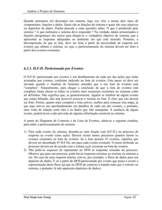 Análise e Projeto de Sistemas


Quando pensamos em decompor um sistema, logo nos vêm a mente dois tipos de
componentes: funções e dados. Quais são as funções do sistema e quais são seus arquivos
ou depósitos de dados. Porém precede a estas questões saber: O que é produzido pelo
sistema ? A que estímulos o sistema deve responder ? Na verdade, dados armazenados e
funções (programas) são meios para atingir-se o verdadeiro objetivo do sistema, que é
apresentar as respostas adequadas ao ambiente em que está inserido. Portanto, a
decomposição de que se fala, deve ser feita a partir da necessidade de resposta aos
eventos que afetam o sistema, ou seja, o particionamento do sistema deverá ser feito a
partir dos eventos existentes.




6.2.1. D.F.D. Particionado por Eventos

O D.F.D. particionado por eventos é um detalhamento de cada um das ações que serão
acionadas por eventos, conforme indicado na lista de eventos. Este passo só deve ser
iniciado quando o Analista de Sistemas entender que a sua lista de eventos está
“completa”. Naturalmente, para chegar a conclusão de que a lista de eventos está
completa, basta checar se todos os eventos mais essenciais existentes no sistemas estão
alí definidos. Não significa que, se posteriormente, alguém se lembrar de algum evento
que esteja faltando, não seja possível acrescer o mesmo na lista. É claro que isto deverá
ser feito. Porém, quanto mais completo a lista estiver, melhor para começar esta etapa, já
que aqui tem-se um aprofundamento em detalhes de cada um dos eventos, e portanto,
uma visão da relação entre eles e os dados que irão manipular. A ausência de algum
evento, poderá levar a não previsão de alguma informação essencial ao sistema.

A partir do Diagrama de Contexto e da Lista de Eventos, adota-se a seguinte conduta,
para obter o particionamento do sistema:

1) Para cada evento do sistema, desenha-se uma função (um D.F.D.) ou processo de
   resposta ao evento (uma ação). Deverá existir tantos processos quantos forem os
   eventos existentes na lista de eventos. Se a lista possuir 47 eventos, significa que
   deverá ser desenhado 47 D.F.Ds, um para cada evento existente. O nome atribuído ao
   processo deverá ser de acordo com a coluna ação existente na lista de eventos.
2) Não pode-se esquecer de representar no DFD as respostas oriundas do processo.
   Observe que para um processo, pode haver respostas externas ao sistema ou internas a
   ele. No caso de uma resposta interna, tem-se, por exemplo, o fluxo de dados para um
   depósito de dados. É só a partir do DFD particionado por evento que passa a existir a
   representação deste fluxo (já que no DFD de contexto é tratado tudo que é externo ao
   sistema, e portanto, lá não aparecem depósitos de dados).




Prof. Sérgio Luiz Tonsig                                                       Página: 42
 