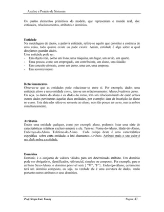 Análise e Projeto de Sistemas


Os quatro elementos primitivos do modelo, que representam o mundo real, são:
entidades, relacionamentos, atributos e domínios.



Entidade
Na modelagem de dados, a palavra entidade, refere-se aquilo que constitui a essência de
uma coisa, tudo quanto existe ou pode existir. Assim, entidade é algo sobre o qual
desejamos guardar dados.
Uma entidade pode ser:
- Um objeto real, como um livro, uma máquina, um lugar, um avião, um quarto.
- Uma pessoa, como um empregado, um contribuinte, um aluno, um cidadão
- Um conceito abstrato, como um curso, uma cor, uma empresa.
- Um acontecimento



Relacionamentos
Observa-se que as entidades pode relacionar-se entre sí. Por exemplo, dados uma
entidade aluno e uma entidade curso, tem-se um relacionamento: Aluno freqüenta curso.
Ou seja, os dados do aluno e os dados do curso, tem um relacionamento de onde deriva
outros dados pertinentes àquelas duas entidades, por exemplo: data de inscrição do aluno
no curso. Esta data não refere-se somente ao aluno, nem tão pouco ao curso, mas a ambos
simultaneamente.



Atributos
Dados uma entidade qualquer, como por exemplo aluno, podemos listar uma série de
características relativas exclusivamente a ele. Tem-se: Nome-do-Aluno, Idade-do-Aluno,
Endereço-do-Aluno, Telefone-do-Aluno. Cada campo deste é uma característica
específica sobre certa entidade, a isto chamamos Atributo. Atributo mais o seu valor é
um dado sobre a entidade.



Domínios
Domínio é o conjunto de valores válidos para um determinado atributo. Um domínio
pode ser obrigatório, identificador, referencial, simples ou composto. Por exemplo, para o
atributo Sexo-Aluno, o domínio possível será { “M”, “F”}. Endereço-Aluno, certamente
terá um domínio composto, ou seja, na verdade ele é uma estrutura de dados, tendo
portanto outros atributos e seus domínios.




Prof. Sérgio Luiz Tonsig                                                       Página: 47
 