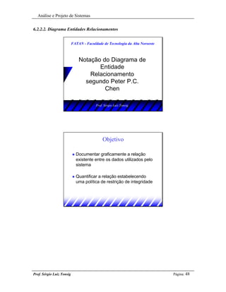 Análise e Projeto de Sistemas


6.2.2.2. Diagrama Entidades Relacionamentos


                           FATAN - Faculdade de Tecnologia da Alta Noroeste



                                Notação do Diagrama de
                                       Entidade
                                    Relacionamento
                                  segundo Peter P.C.
                                         Chen

                                         Prof. Sérgio Luiz Tonsig




                                             Objetivo

                           u   Documentar graficamente a relação
                               existente entre os dados utilizados pelo
                               sistema

                           u   Quantificar a relação estabelecendo
                               uma política de restrição de integridade




Prof. Sérgio Luiz Tonsig                                                      Página: 48
 