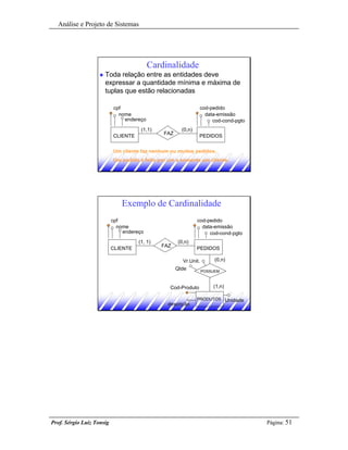Análise e Projeto de Sistemas




                                          Cardinalidade
                    u   Toda relação entre as entidades deve
                        expressar a quantidade mínima e máxima de
                        tuplas que estão relacionadas

                           cpf                                  cod-pedido
                             nome                                 data-emissão
                               endereço                              cod-cond-pgto
                                      (1,1)            (0,n)
                                               FAZ
                           CLIENTE                             PEDIDOS


                           Um cliente faz nenhum ou muitos pedidos.
                           Um pedido é feito por um e somente um cliente.




                               Exemplo de Cardinalidade
                           cpf                                 cod-pedido
                             nome                                data-emissão
                               endereço                             cod-cond-pgto
                                     (1, 1)          (0,n)
                                              FAZ
                           CLIENTE                             PEDIDOS

                                                       Vr.Unit.        (0,n)
                                                     Qtde         POSSUEM



                                                 Cod-Produto          (1,n)

                                                               PRODUTOS Unidade
                                                descrição




Prof. Sérgio Luiz Tonsig                                                             Página: 51
 