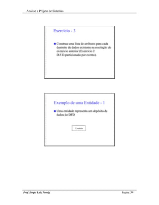 Análise e Projeto de Sistemas




                           Exercício - 3

                           n   Construa uma lista de atributos para cada
                               depósito de dados existente na resolução do
                               exercício anterior (Exercício 2
                               D.F.D.particionado por evento).




                           Exemplo de uma Entidade - 1
                           n   Uma entidade representa um depósito de
                               dados do DFD



                                             Usuário




Prof. Sérgio Luiz Tonsig                                                     Página: 54
 