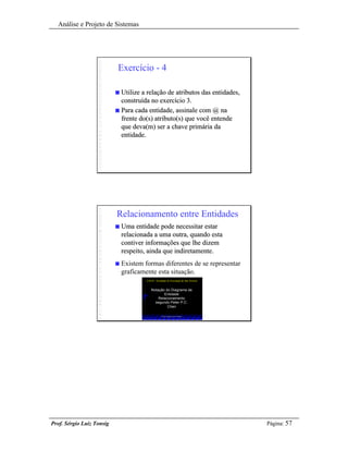 Análise e Projeto de Sistemas




                           Exercício - 4

                           n Utilize a relação de atributos das entidades,
                             construída no exercício 3.
                           n Para cada entidade, assinale com @ na
                             frente do(s) atributo(s) que você entende
                             que deva(m) ser a chave primária da
                             entidade.




                           Relacionamento entre Entidades
                           n   Uma entidade pode necessitar estar
                               relacionada a uma outra, quando esta
                               contiver informações que lhe dizem
                               respeito, ainda que indiretamente.
                           n   Existem formas diferentes de se representar
                               graficamente esta situação.
                                        FATAN - Faculdade de Tecnologia da Alta Noroeste



                                            Notação do Diagrama de
                                                   Entidade
                                                Relacionamento
                                              segundo Peter P.C.
                                                     Chen

                                                      Prof. Sérgio Luiz Tonsig




Prof. Sérgio Luiz Tonsig                                                                   Página: 57
 