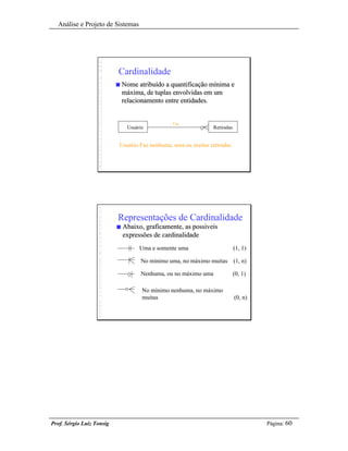 Análise e Projeto de Sistemas




                           Cardinalidade
                           n   Nome atribuído a quantificação mínima e
                               máxima, de tuplas envolvidas em um
                               relacionamento entre entidades.


                                                Faz
                                Usuário                          Retiradas


                           Usuário Faz nenhuma, uma ou muitas retiradas




                           Representações de Cardinalidade
                           n   Abaixo, graficamente, as possiveis
                               expressões de cardinalidade
                                     Uma e somente uma                       (1, 1)

                                     No mínimo uma, no máximo muitas (1, n)

                                     Nenhuma, ou no máximo uma               (0, 1)

                                      No mínimo nenhuma, no máximo
                                      muitas                                 (0, n)




Prof. Sérgio Luiz Tonsig                                                              Página: 60
 