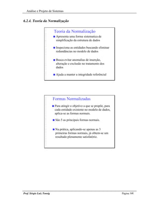 Análise e Projeto de Sistemas


6.2.4. Teoria da Normalização

                           Teoria da Normalização
                           n   Apresenta uma forma sistematica de
                               simplificação da estrutura de dados

                           n   Inspeciona as entidades buscando eliminar
                               redundâncias no modelo de dados

                           n   Busca evitar anomalias de inserção,
                               alteração e exclusão no tratamento dos
                               dados

                           n   Ajuda a manter a integridade referêncial




                           Formas Normalizadas
                           n   Para atingir o objetivo a que se propõe, para
                               cada entidade existente no modelo de dados,
                               aplica-se as formas normais.

                           n   São 5 as principais formas normais.


                           n   Na prática, aplicando-se apenas as 3
                               primeiras formas normais, já obtem-se um
                               resultado plenamente satisfatório.




Prof. Sérgio Luiz Tonsig                                                       Página: 64
 