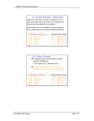 Análise e Projeto de Sistemas




                           1a. Forma Normal - Aplicação
                    •Observe como ficou a tabela. O campo que era a
                    chave principal, não mais poderá ser, já que no seu
                    domínio haverá repetição de conteúdo.
                    •Existe portanto a necessidade da concatenação de
                    dois campos para se ter a chave primária da tabela.

                      CodPeça Local_Estoque            Qtd_Etq   Nome_Peça
                      T232       Rio                    110      Parafuso 1”
                      T232       São Paulo              235      Parafuso 1”
                      T232       Vitória                122      Parafuso 1”
                      H995       Vitória                211      Rosca 1/2”
                      H995       Rio                    150      Rosca 1/2”




                           2a. Forma Normal
                           n   A segunda forma normal aplica-se para
                               aquelas entidade que:
                                u Já estejam na 1a. forma normal

                           n   Existe algum atributo não chave que
                               dependa parcialmente da chave principal ?


                      CodPeça Local_Estoque            Qtd_Etq   Nome_Peça
                      T232       Rio                    110      Parafuso 1”
                      T232       São Paulo              235      Parafuso 1”
                      T232       Vitória                122      Parafuso 1”
                      H995       Vitória                211      Rosca 1/2”
                      H995       Rio                    150      Rosca 1/2”




Prof. Sérgio Luiz Tonsig                                                       Página: 67
 