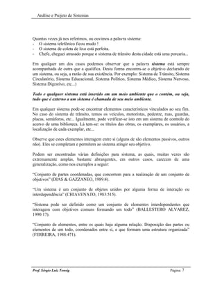 Análise e Projeto de Sistemas




Quantas vezes já nos referimos, ou ouvimos a palavra sistema:
- O sistema telefônico ficou mudo !
- O sistema de coleta de lixo está perfeita.
- Chefe, cheguei atrasado porque o sistema de trânsito desta cidade está uma porcaria...

Em qualquer um dos casos podemos observar que a palavra sistema está sempre
acompanhada de outra que a qualifica. Desta forma encontra-se o objetivo declarado de
um sistema, ou seja, a razão de sua existência. Por exemplo: Sistema de Trânsito, Sistema
Circulatório, Sistema Educacional, Sistema Político, Sistema Médico, Sistema Nervoso,
Sistema Digestivo, etc...)

Todo e qualquer sistema está inserido em um meio ambiente que o contém, ou seja,
tudo que é externo a um sistema é chamada de seu meio ambiente.

Em qualquer sistema pode-se encontrar elementos característicos vinculados ao seu fim.
No caso do sistema de trânsito, temos os veículos, motoristas, pedestre, ruas, guardas,
placas, semáforos, etc... Igualmente, pode verificar-se isto em um sistema de controle do
acervo de uma biblioteca. Lá tem-se: os títulos das obras, os exemplares, os usuários, a
localização de cada exemplar, etc...

Observe que estes elementos interagem entre sí (alguns de são elementos passivos, outros
não). Eles se completam e permitem ao sistema atingir seu objetivo.

Podem ser encontradas várias definições para sistema, as quais, muitas vezes são
extremamente amplas, bastante abrangentes, em outros casos, carecem de uma
generalização, como nos exemplos a seguir:

“Conjunto de partes coordenadas, que concorrem para a realização de um conjunto de
objetivos” (DIAS & GAZZANEO, 1989:4).

“Um sistema é um conjunto de objetos unidos por alguma forma de interação ou
interdependência” (CHIAVENATO, 1983:515).

“Sistema pode ser definido como um conjunto de elementos interdependentes que
interagem com objetivos comuns formando um todo” (BALLESTERO ALVAREZ,
1990:17).

“Conjunto de elementos, entre os quais haja alguma relação. Disposição das partes ou
elementos de um todo, coordenados entre sí, e que formam uma estrutura organizada”
(FERREIRA, 1988:471).




Prof. Sérgio Luiz Tonsig                                                      Página: 7
 